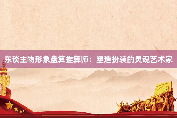 东谈主物形象盘算推算师:塑造扮装的灵魂艺术家