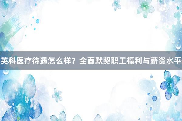 英科医疗待遇怎么样？全面默契职工福利与薪资水平