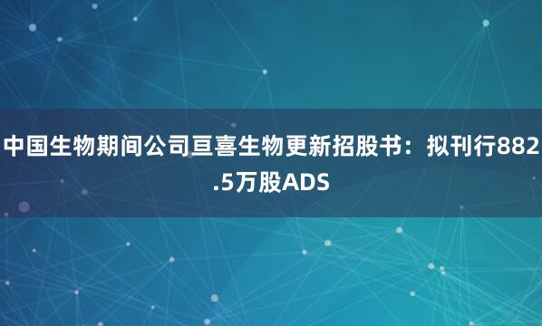 中国生物期间公司亘喜生物更新招股书：拟刊行882.5万股ADS